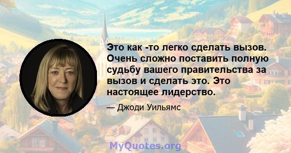 Это как -то легко сделать вызов. Очень сложно поставить полную судьбу вашего правительства за вызов и сделать это. Это настоящее лидерство.