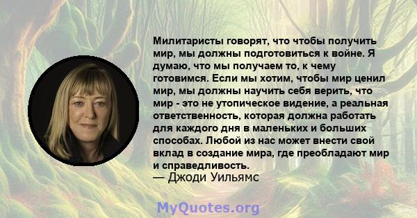 Милитаристы говорят, что чтобы получить мир, мы должны подготовиться к войне. Я думаю, что мы получаем то, к чему готовимся. Если мы хотим, чтобы мир ценил мир, мы должны научить себя верить, что мир - это не