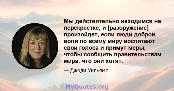 Мы действительно находимся на перекрестке, и [разоружение] произойдет, если люди доброй воли по всему миру воспитают свои голоса и примут меры, чтобы сообщить правительствам мира, что они хотят.