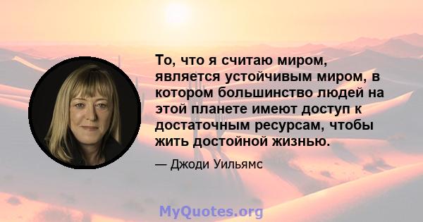 То, что я считаю миром, является устойчивым миром, в котором большинство людей на этой планете имеют доступ к достаточным ресурсам, чтобы жить достойной жизнью.