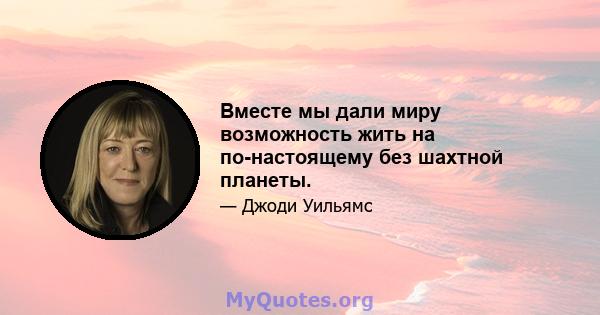 Вместе мы дали миру возможность жить на по-настоящему без шахтной планеты.