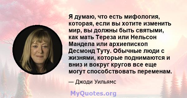 Я думаю, что есть мифология, которая, если вы хотите изменить мир, вы должны быть святыми, как мать Тереза ​​или Нельсон Мандела или архиепископ Десмонд Туту. Обычные люди с жизнями, которые поднимаются и вниз и вокруг