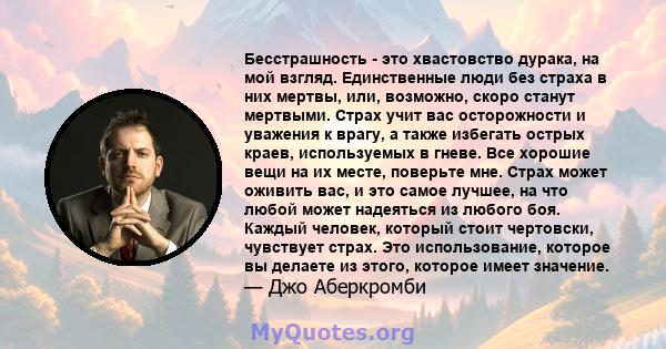 Бесстрашность - это хвастовство дурака, на мой взгляд. Единственные люди без страха в них мертвы, или, возможно, скоро станут мертвыми. Страх учит вас осторожности и уважения к врагу, а также избегать острых краев,