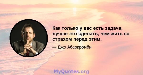 Как только у вас есть задача, лучше это сделать, чем жить со страхом перед этим.