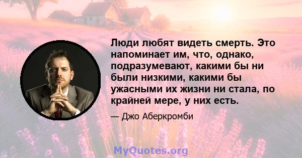 Люди любят видеть смерть. Это напоминает им, что, однако, подразумевают, какими бы ни были низкими, какими бы ужасными их жизни ни стала, по крайней мере, у них есть.