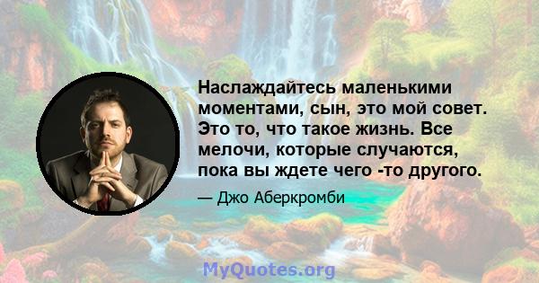 Наслаждайтесь маленькими моментами, сын, это мой совет. Это то, что такое жизнь. Все мелочи, которые случаются, пока вы ждете чего -то другого.