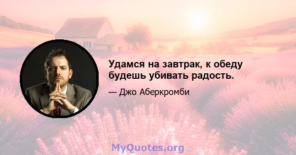 Удамся на завтрак, к обеду будешь убивать радость.