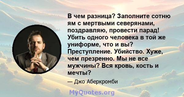 В чем разница? Заполните сотню ям с мертвыми северянами, поздравляю, провести парад! Убить одного человека в той же униформе, что и вы? Преступление. Убийство. Хуже, чем презренно. Мы не все мужчины? Вся кровь, кость и