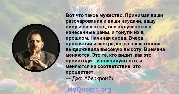 Вот что такое мужество. Принимая ваши разочарования и ваши неудачи, вашу вину и ваш стыд, все полученные и нанесенные раны, и тонули их в прошлом. Начиная снова. Вчера проклятый и завтра, когда ваша голова выдерживала