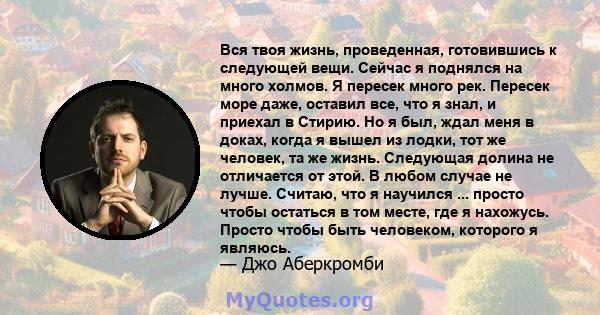 Вся твоя жизнь, проведенная, готовившись к следующей вещи. Сейчас я поднялся на много холмов. Я пересек много рек. Пересек море даже, оставил все, что я знал, и приехал в Стирию. Но я был, ждал меня в доках, когда я