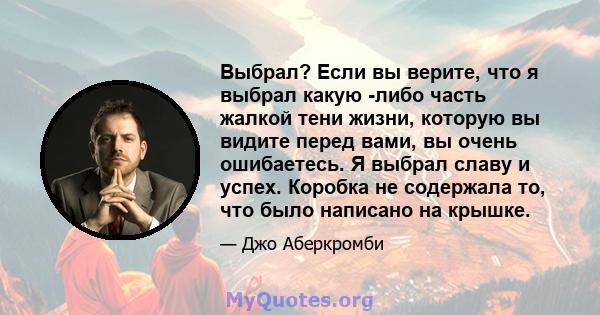 Выбрал? Если вы верите, что я выбрал какую -либо часть жалкой тени жизни, которую вы видите перед вами, вы очень ошибаетесь. Я выбрал славу и успех. Коробка не содержала то, что было написано на крышке.