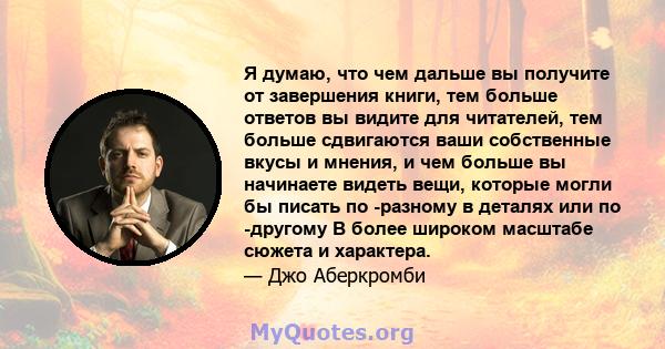 Я думаю, что чем дальше вы получите от завершения книги, тем больше ответов вы видите для читателей, тем больше сдвигаются ваши собственные вкусы и мнения, и чем больше вы начинаете видеть вещи, которые могли бы писать