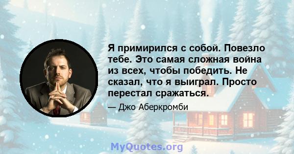 Я примирился с собой. Повезло тебе. Это самая сложная война из всех, чтобы победить. Не сказал, что я выиграл. Просто перестал сражаться.