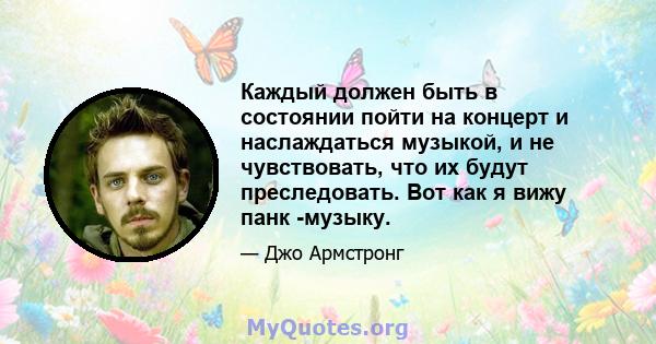 Каждый должен быть в состоянии пойти на концерт и наслаждаться музыкой, и не чувствовать, что их будут преследовать. Вот как я вижу панк -музыку.