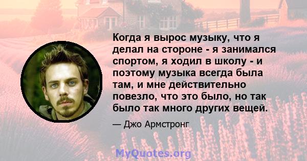 Когда я вырос музыку, что я делал на стороне - я занимался спортом, я ходил в школу - и поэтому музыка всегда была там, и мне действительно повезло, что это было, но так было так много других вещей.