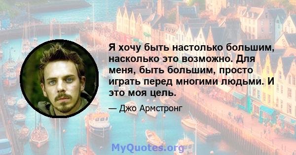 Я хочу быть настолько большим, насколько это возможно. Для меня, быть большим, просто играть перед многими людьми. И это моя цель.