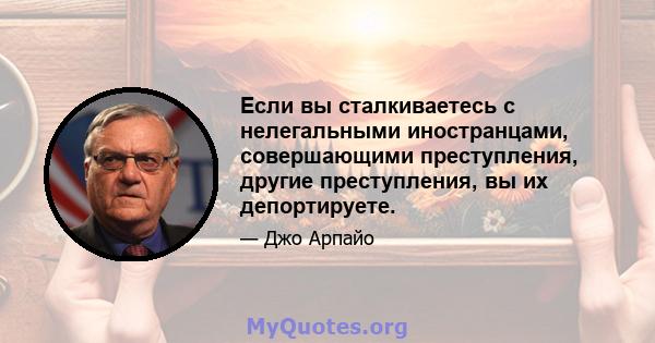 Если вы сталкиваетесь с нелегальными иностранцами, совершающими преступления, другие преступления, вы их депортируете.