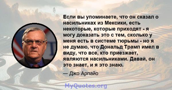 Если вы упоминаете, что он сказал о насильниках из Мексики, есть некоторые, которые приходят - я могу доказать это с тем, сколько у меня есть в системе тюрьмы - но я не думаю, что Дональд Трамп имел в виду, что все, кто 