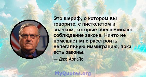 Это шериф, о котором вы говорите, с пистолетом и значком, которые обеспечивают соблюдение закона. Ничто не помешает мне расстроить нелегальную иммиграцию, пока есть законы.