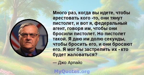 Много раз, когда вы идете, чтобы арестовать кого -то, они тянут пистолет, и вот я, федеральный агент, говоря им, чтобы они бросили пистолет. Но пистолет такой. Я даю им долю секунды, чтобы бросить его, и они бросают