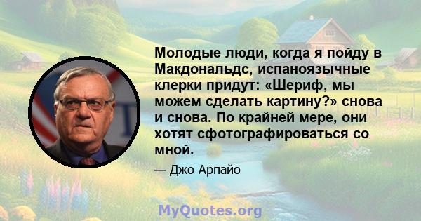 Молодые люди, когда я пойду в Макдональдс, испаноязычные клерки придут: «Шериф, мы можем сделать картину?» снова и снова. По крайней мере, они хотят сфотографироваться со мной.