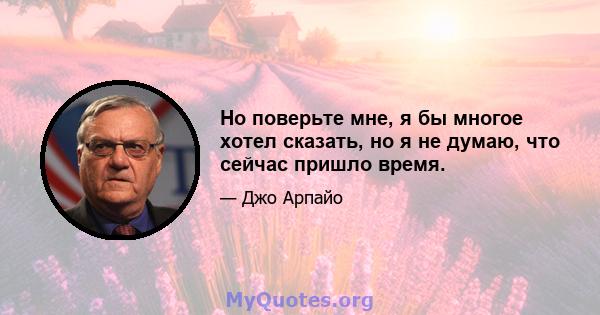 Но поверьте мне, я бы многое хотел сказать, но я не думаю, что сейчас пришло время.