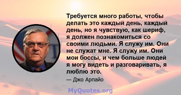 Требуется много работы, чтобы делать это каждый день, каждый день, но я чувствую, как шериф, я должен познакомиться со своими людьми. Я служу им. Они не служат мне. Я служу им. Они мои боссы, и чем больше людей я могу