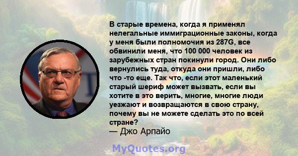 В старые времена, когда я применял нелегальные иммиграционные законы, когда у меня были полномочия из 287G, все обвинили меня, что 100 000 человек из зарубежных стран покинули город. Они либо вернулись туда, откуда они