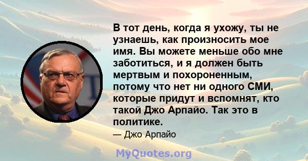 В тот день, когда я ухожу, ты не узнаешь, как произносить мое имя. Вы можете меньше обо мне заботиться, и я должен быть мертвым и похороненным, потому что нет ни одного СМИ, которые придут и вспомнят, кто такой Джо