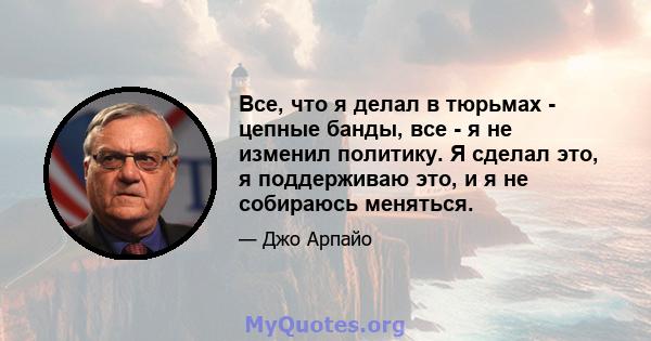 Все, что я делал в тюрьмах - цепные банды, все - я не изменил политику. Я сделал это, я поддерживаю это, и я не собираюсь меняться.