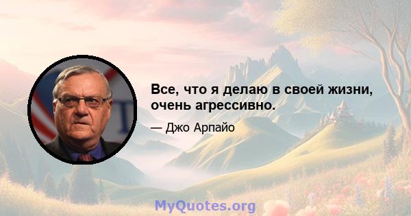 Все, что я делаю в своей жизни, очень агрессивно.