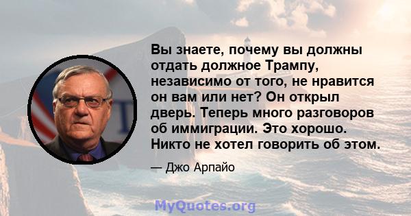 Вы знаете, почему вы должны отдать должное Трампу, независимо от того, не нравится он вам или нет? Он открыл дверь. Теперь много разговоров об иммиграции. Это хорошо. Никто не хотел говорить об этом.