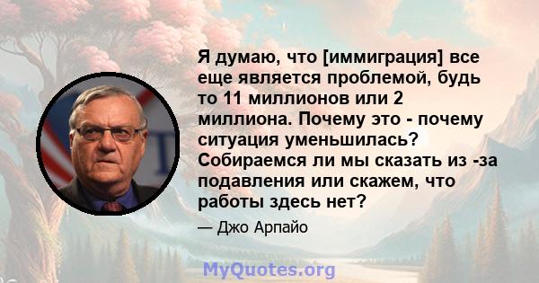 Я думаю, что [иммиграция] все еще является проблемой, будь то 11 миллионов или 2 миллиона. Почему это - почему ситуация уменьшилась? Собираемся ли мы сказать из -за подавления или скажем, что работы здесь нет?