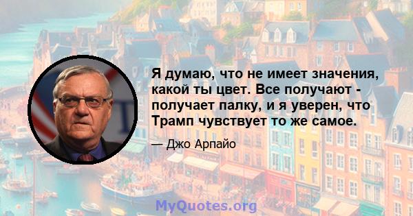 Я думаю, что не имеет значения, какой ты цвет. Все получают - получает палку, и я уверен, что Трамп чувствует то же самое.