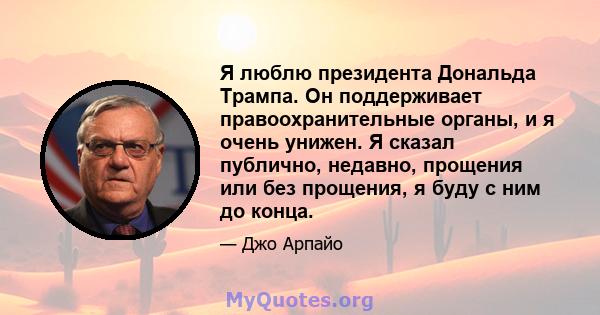 Я люблю президента Дональда Трампа. Он поддерживает правоохранительные органы, и я очень унижен. Я сказал публично, недавно, прощения или без прощения, я буду с ним до конца.