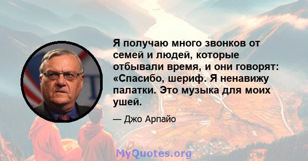 Я получаю много звонков от семей и людей, которые отбывали время, и они говорят: «Спасибо, шериф. Я ненавижу палатки. Это музыка для моих ушей.