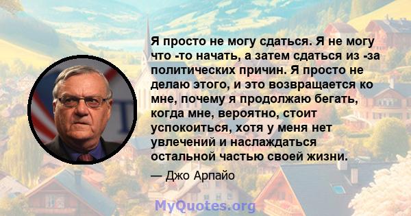 Я просто не могу сдаться. Я не могу что -то начать, а затем сдаться из -за политических причин. Я просто не делаю этого, и это возвращается ко мне, почему я продолжаю бегать, когда мне, вероятно, стоит успокоиться, хотя 