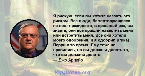 Я рискую, если вы хотите назвать это риском. Все люди, баллотирующиеся на пост президента, в прошлый раз, вы знаете, они все пришли навестить меня или встретить меня. Все они хотели моего одобрения, и я одобрил [Рика]