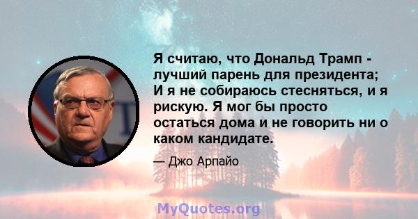 Я считаю, что Дональд Трамп - лучший парень для президента; И я не собираюсь стесняться, и я рискую. Я мог бы просто остаться дома и не говорить ни о каком кандидате.