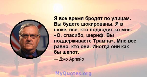 Я все время бродят по улицам. Вы будете шокированы. Я в шоке, все, кто подходит ко мне: «О, спасибо, шериф. Вы поддерживаете Трампа». Мне все равно, кто они. Иногда они как бы шепот.