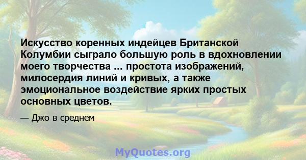 Искусство коренных индейцев Британской Колумбии сыграло большую роль в вдохновлении моего творчества ... простота изображений, милосердия линий и кривых, а также эмоциональное воздействие ярких простых основных цветов.