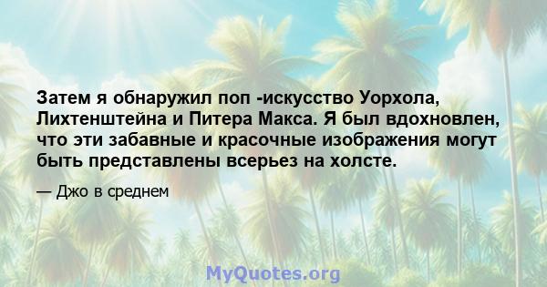 Затем я обнаружил поп -искусство Уорхола, Лихтенштейна и Питера Макса. Я был вдохновлен, что эти забавные и красочные изображения могут быть представлены всерьез на холсте.