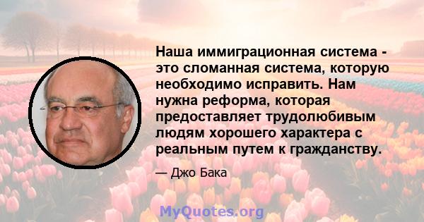 Наша иммиграционная система - это сломанная система, которую необходимо исправить. Нам нужна реформа, которая предоставляет трудолюбивым людям хорошего характера с реальным путем к гражданству.