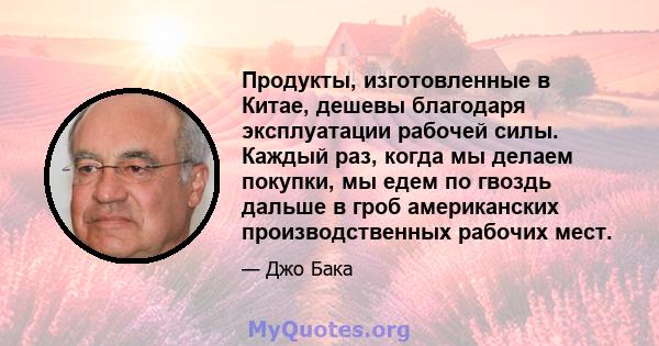 Продукты, изготовленные в Китае, дешевы благодаря эксплуатации рабочей силы. Каждый раз, когда мы делаем покупки, мы едем по гвоздь дальше в гроб американских производственных рабочих мест.