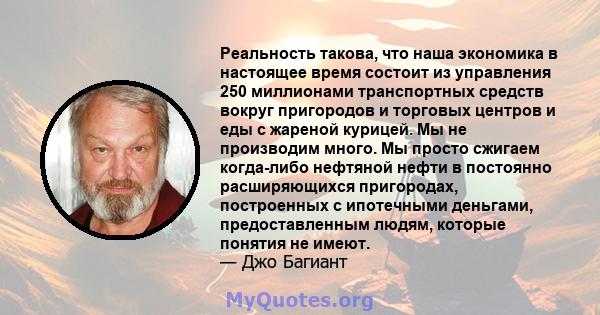 Реальность такова, что наша экономика в настоящее время состоит из управления 250 миллионами транспортных средств вокруг пригородов и торговых центров и еды с жареной курицей. Мы не производим много. Мы просто сжигаем