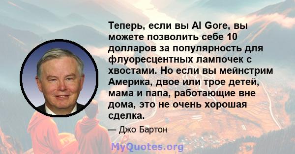 Теперь, если вы Al Gore, вы можете позволить себе 10 долларов за популярность для флуоресцентных лампочек с хвостами. Но если вы мейнстрим Америка, двое или трое детей, мама и папа, работающие вне дома, это не очень