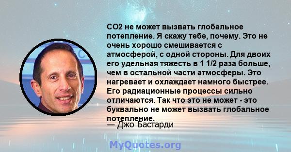 CO2 не может вызвать глобальное потепление. Я скажу тебе, почему. Это не очень хорошо смешивается с атмосферой, с одной стороны. Для двоих его удельная тяжесть в 1 1/2 раза больше, чем в остальной части атмосферы. Это