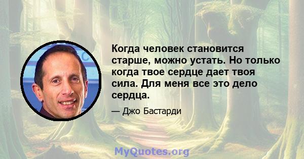 Когда человек становится старше, можно устать. Но только когда твое сердце дает твоя сила. Для меня все это дело сердца.