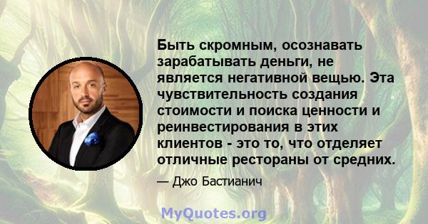 Быть скромным, осознавать зарабатывать деньги, не является негативной вещью. Эта чувствительность создания стоимости и поиска ценности и реинвестирования в этих клиентов - это то, что отделяет отличные рестораны от