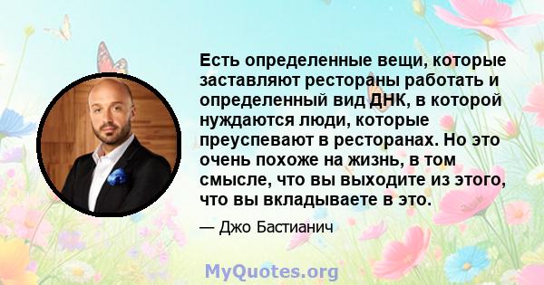 Есть определенные вещи, которые заставляют рестораны работать и определенный вид ДНК, в которой нуждаются люди, которые преуспевают в ресторанах. Но это очень похоже на жизнь, в том смысле, что вы выходите из этого, что 